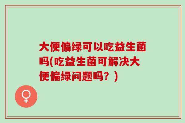 大便偏绿可以吃益生菌吗(吃益生菌可解决大便偏绿问题吗？)