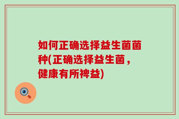 如何正确选择益生菌菌种(正确选择益生菌，健康有所裨益)