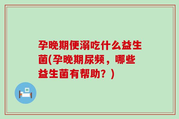 孕晚期便溺吃什么益生菌(孕晚期尿频，哪些益生菌有帮助？)