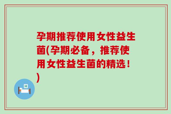 孕期推荐使用女性益生菌(孕期必备，推荐使用女性益生菌的精选！)