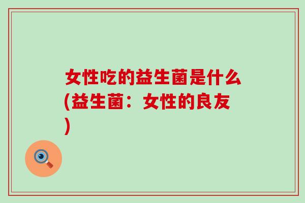 女性吃的益生菌是什么(益生菌：女性的良友)