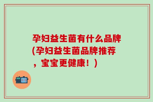 孕妇益生菌有什么品牌(孕妇益生菌品牌推荐，宝宝更健康！)