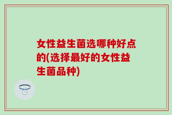 女性益生菌选哪种好点的(选择好的女性益生菌品种)