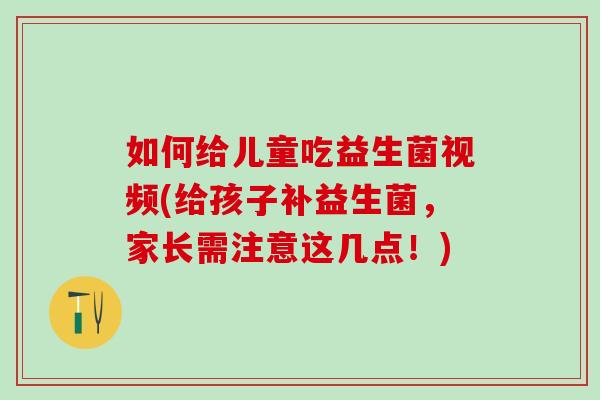 如何给儿童吃益生菌视频(给孩子补益生菌，家长需注意这几点！)