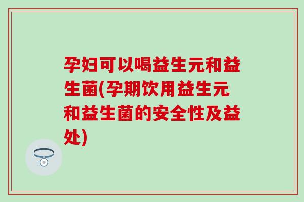 孕妇可以喝益生元和益生菌(孕期饮用益生元和益生菌的安全性及益处)