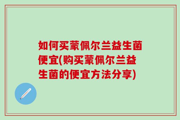 如何买蒙佩尔兰益生菌便宜(购买蒙佩尔兰益生菌的便宜方法分享)