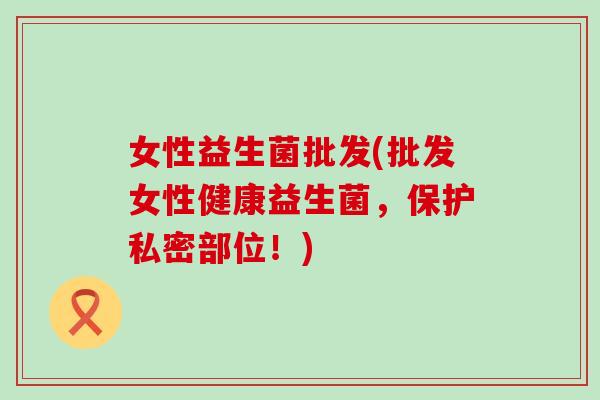 女性益生菌批发(批发女性健康益生菌，保护私密部位！)