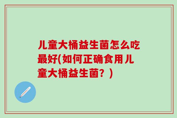 儿童大桶益生菌怎么吃好(如何正确食用儿童大桶益生菌？)