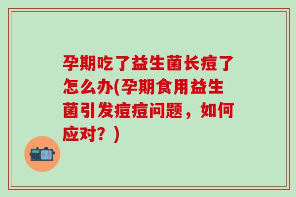 孕期吃了益生菌长痘了怎么办(孕期食用益生菌引发痘痘问题，如何应对？)