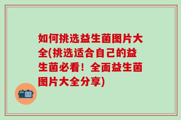 如何挑选益生菌图片大全(挑选适合自己的益生菌必看！全面益生菌图片大全分享)