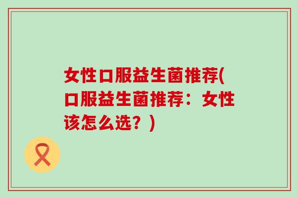 女性口服益生菌推荐(口服益生菌推荐：女性该怎么选？)