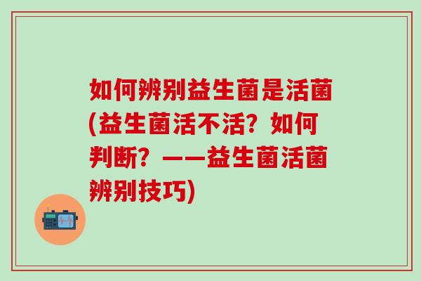 如何辨别益生菌是活菌(益生菌活不活?如何判断?——益生菌活菌辨别技巧) 如何辨别益生菌是活菌(益生菌活不活?如何判断?——益生菌活菌辨别技巧)