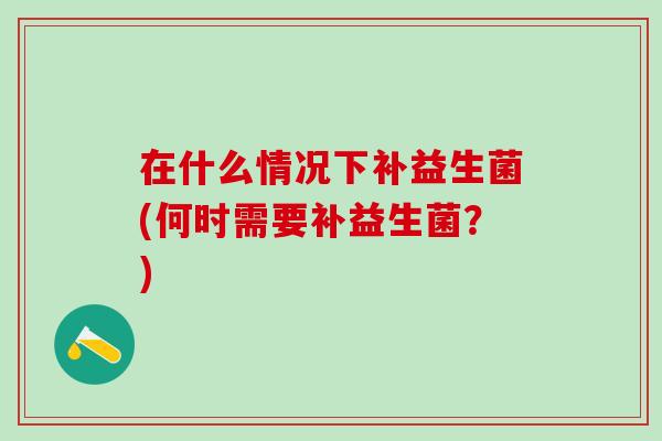 在什么情况下补益生菌(何时需要补益生菌？)