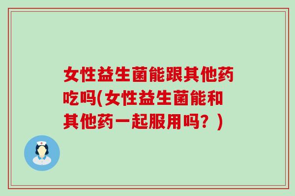 女性益生菌能跟其他药吃吗(女性益生菌能和其他药一起服用吗？)