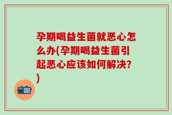 孕期喝益生菌就恶心怎么办(孕期喝益生菌引起恶心应该如何解决？)