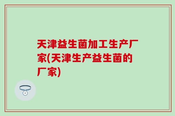 天津益生菌加工生产厂家(天津生产益生菌的厂家)
