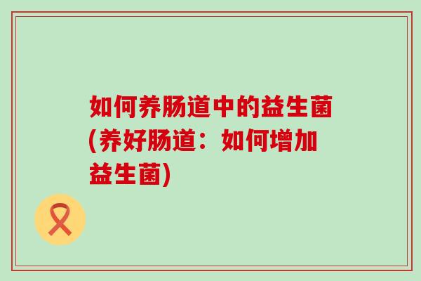 如何养肠道中的益生菌(养好肠道：如何增加益生菌)