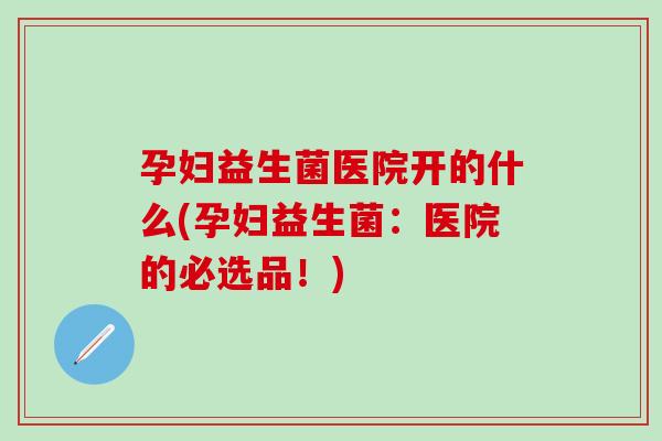 孕妇益生菌医院开的什么(孕妇益生菌：医院的必选品！)
