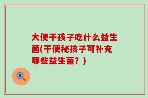 大便干孩子吃什么益生菌(干孩子可补充哪些益生菌？)