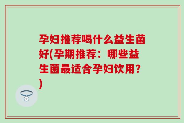 孕妇推荐喝什么益生菌好(孕期推荐:哪些益生菌适合孕妇饮用?) 孕妇推荐喝什么益生菌好(孕期推荐:哪些益生菌适合孕妇饮用?)
