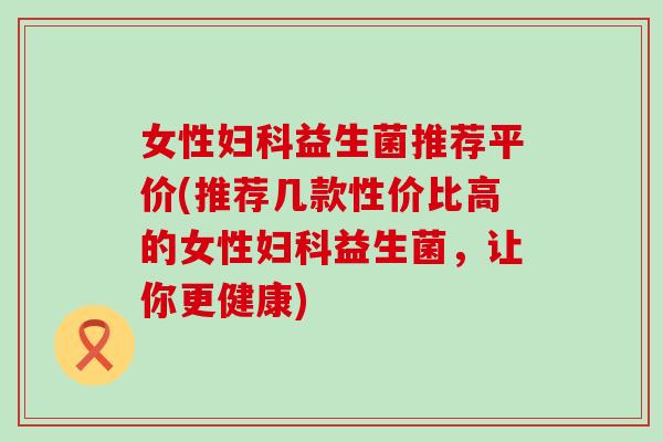 女性益生菌推荐平价(推荐几款性价比高的女性益生菌,让你更健康) 女性益生菌推荐平价(推荐几款性价比高的女性益生菌,让你更健康)