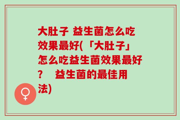大肚子 益生菌怎么吃效果好(「大肚子」怎么吃益生菌效果好？  益生菌的佳用法)