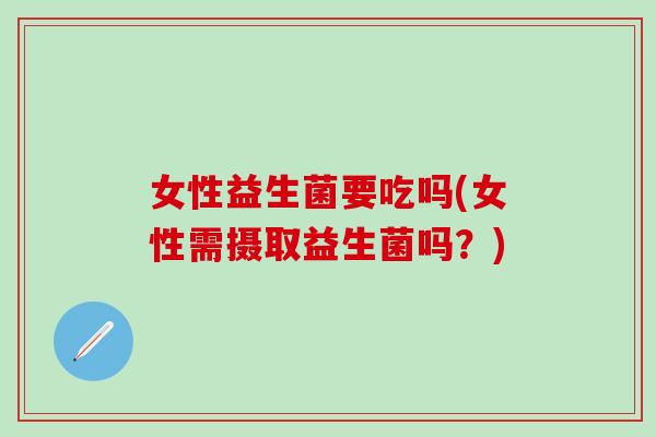 女性益生菌要吃吗(女性需摄取益生菌吗？)