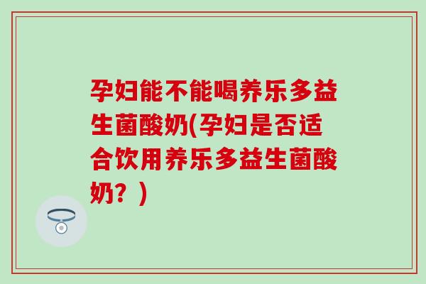 孕妇能不能喝养乐多益生菌酸奶(孕妇是否适合饮用养乐多益生菌酸奶？)