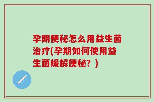 孕期怎么用益生菌(孕期如何使用益生菌缓解？)