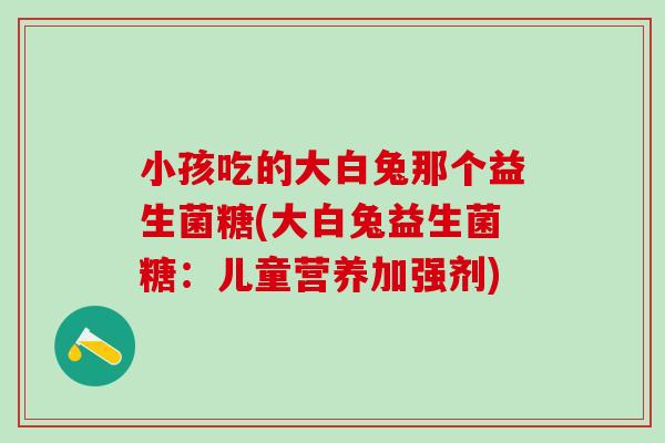 小孩吃的大白兔那个益生菌糖(大白兔益生菌糖:儿童营养加强剂) 小孩吃的大白兔那个益生菌糖(大白兔益生菌糖:儿童营养加强剂)