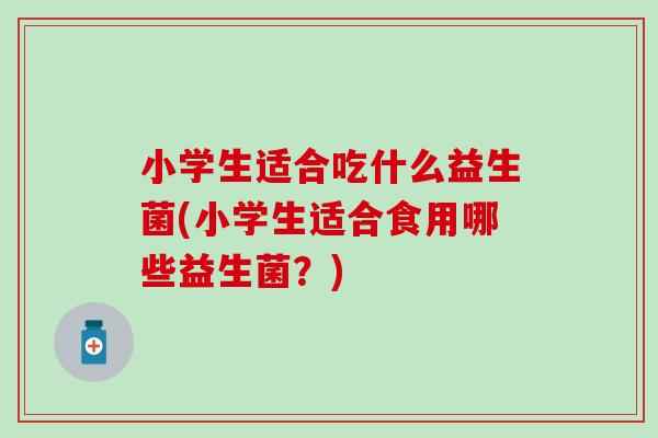 小学生适合吃什么益生菌(小学生适合食用哪些益生菌？)