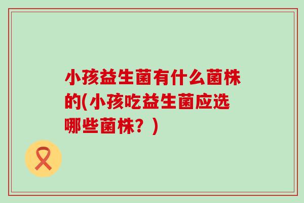 小孩益生菌有什么菌株的(小孩吃益生菌应选哪些菌株？)
