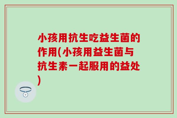 小孩用抗生吃益生菌的作用(小孩用益生菌与抗生素一起服用的益处)