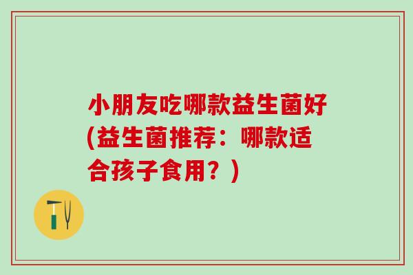 小朋友吃哪款益生菌好(益生菌推荐：哪款适合孩子食用？)