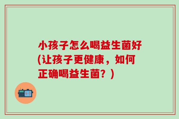 小孩子怎么喝益生菌好(让孩子更健康，如何正确喝益生菌？)