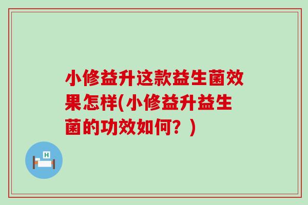 小修益升这款益生菌效果怎样(小修益升益生菌的功效如何？)