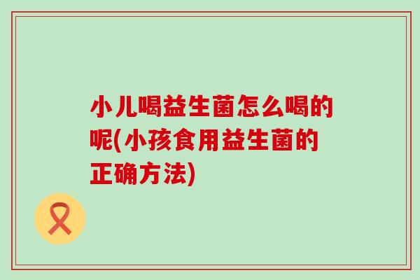 小儿喝益生菌怎么喝的呢(小孩食用益生菌的正确方法)