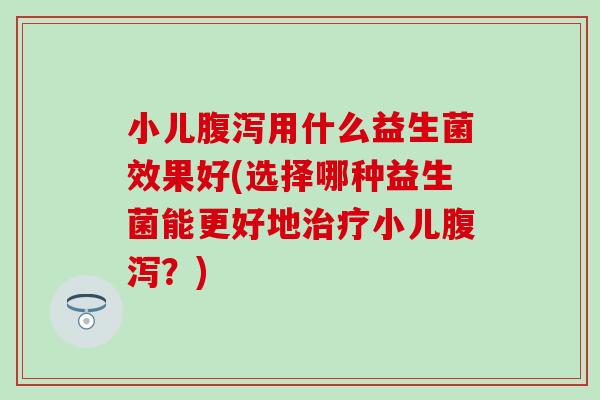 小儿用什么益生菌效果好(选择哪种益生菌能更好地小儿？)
