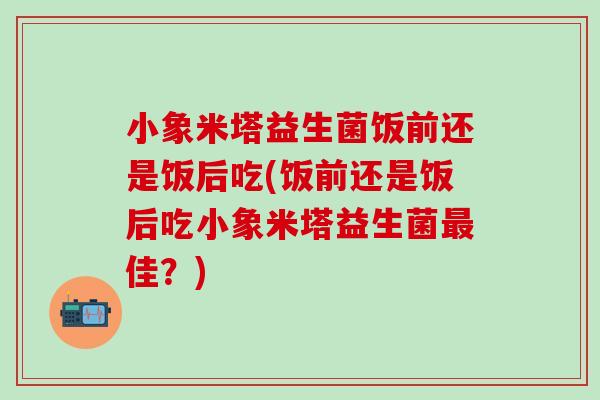 小象米塔益生菌饭前还是饭后吃(饭前还是饭后吃小象米塔益生菌佳？)