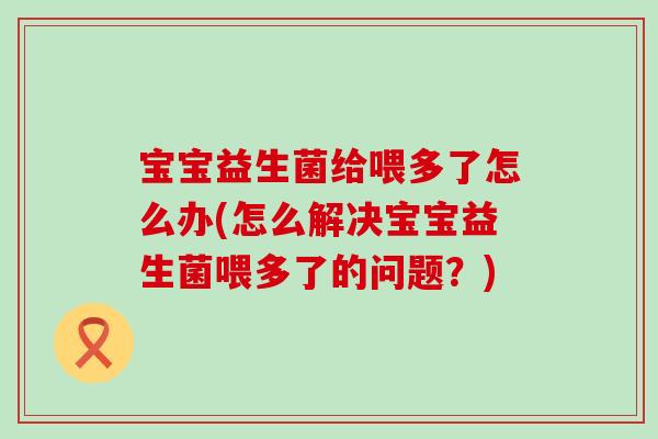 宝宝益生菌给喂多了怎么办(怎么解决宝宝益生菌喂多了的问题？)