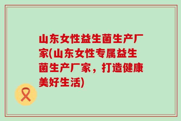 山东女性益生菌生产厂家(山东女性专属益生菌生产厂家，打造健康美好生活)