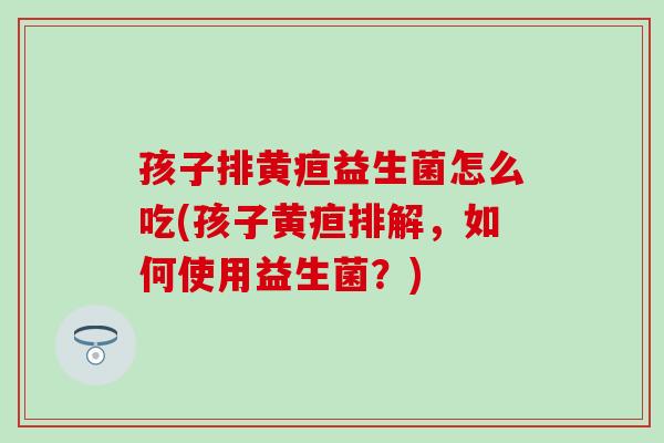 孩子排黄疸益生菌怎么吃(孩子黄疸排解，如何使用益生菌？)