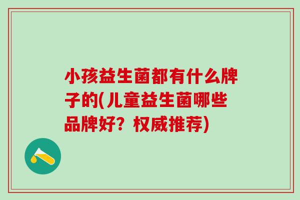 小孩益生菌都有什么牌子的(儿童益生菌哪些品牌好？权威推荐)