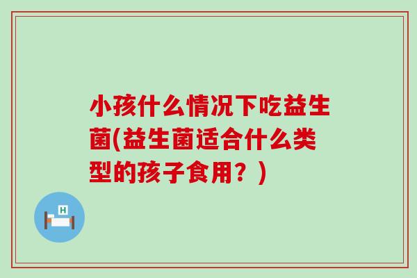 小孩什么情况下吃益生菌(益生菌适合什么类型的孩子食用？)