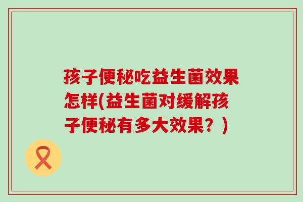 孩子吃益生菌效果怎样(益生菌对缓解孩子有多大效果？)