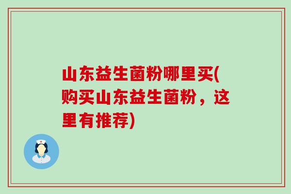 山东益生菌粉哪里买(购买山东益生菌粉，这里有推荐)
