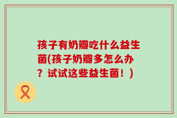 孩子有奶瓣吃什么益生菌(孩子奶瓣多怎么办？试试这些益生菌！)