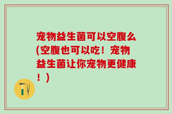 宠物益生菌可以空腹么(空腹也可以吃！宠物益生菌让你宠物更健康！)