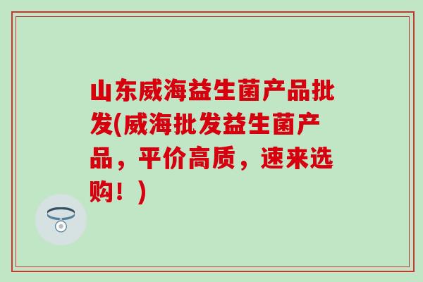 山东威海益生菌产品批发(威海批发益生菌产品，平价高质，速来选购！)