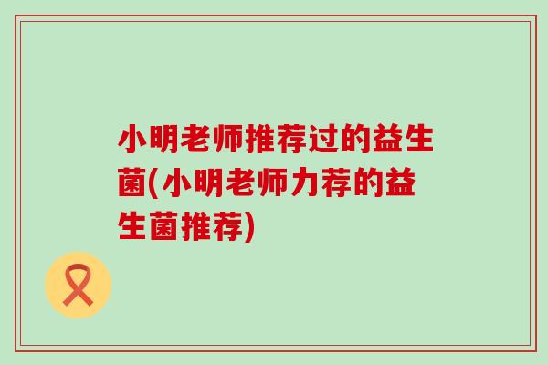小明老师推荐过的益生菌(小明老师力荐的益生菌推荐)